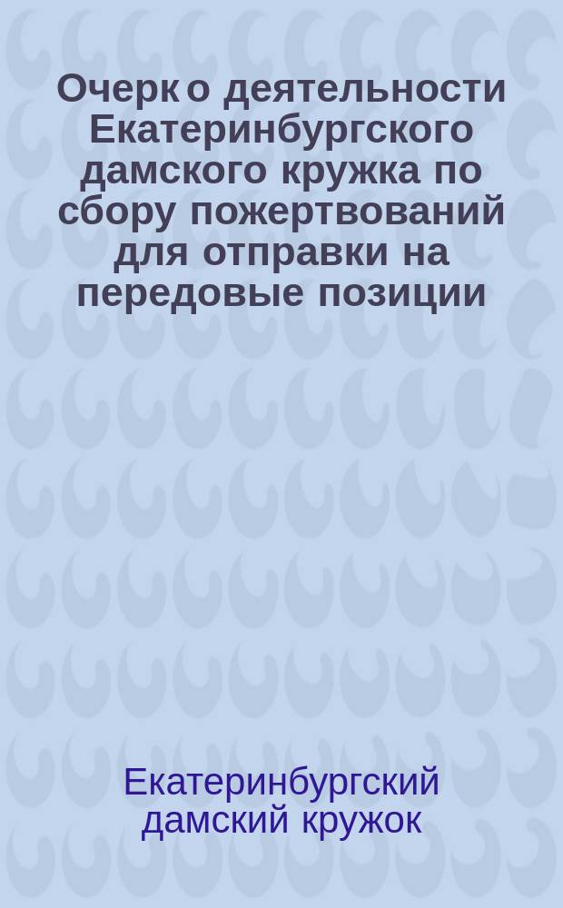 Очерк о деятельности Екатеринбургского дамского кружка по сбору пожертвований для отправки на передовые позиции, за время с 5 октября 1914 года по 25 апреля 1916 года : С прил. денеж. отчета