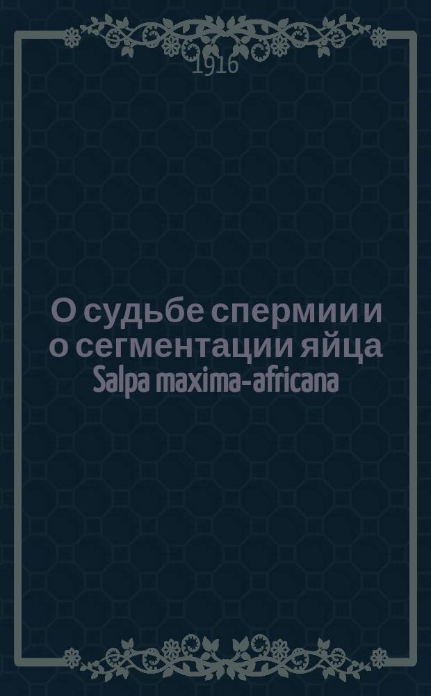 ... О судьбе спермии и о сегментации яйца Salpa maxima-africana : Долож. в заседании Отд. физ.-мат. наук 19 окт. 1916 г.