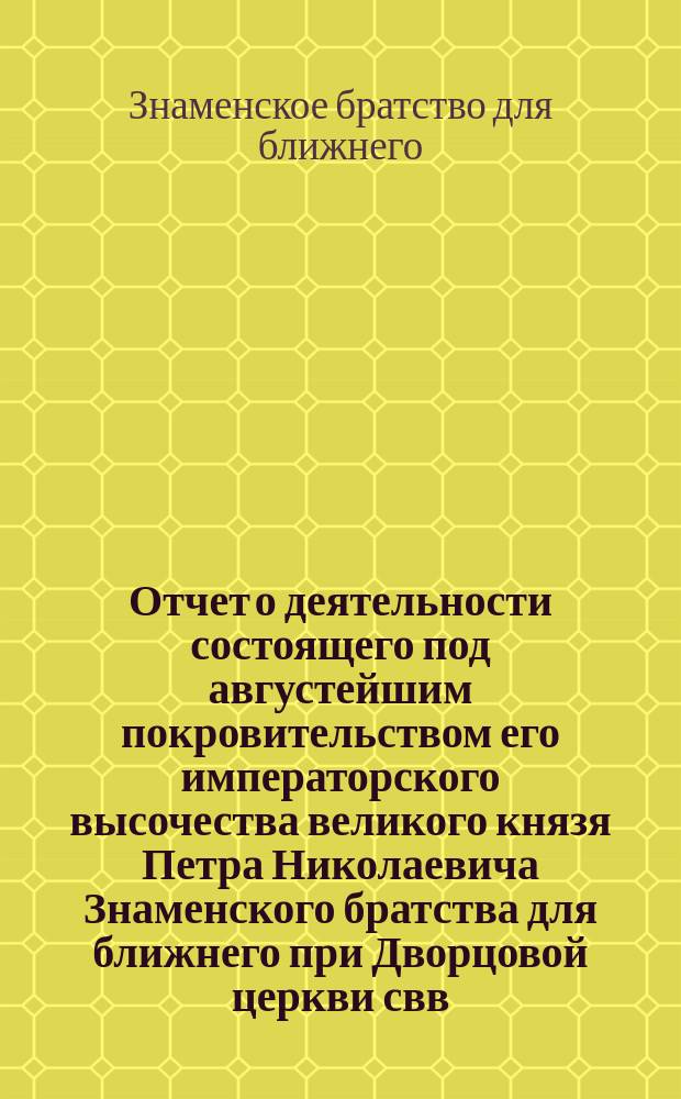 Отчет о деятельности состоящего под августейшим покровительством его императорского высочества великого князя Петра Николаевича Знаменского братства для ближнего при Дворцовой церкви свв. апостолов Петра и Павла, в имении "Знаменка" Петергофского уезда...