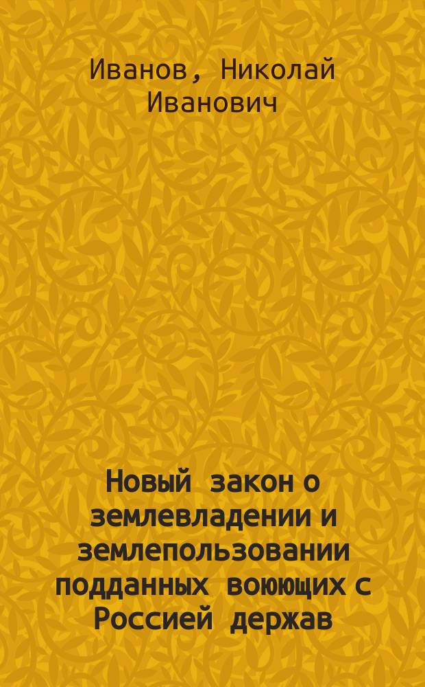 Новый закон о землевладении и землепользовании подданных воюющих с Россией держав, а также австрийских, венгерских или германских выходцев : Доп. и изм. Закона 2-го февр. 1915 г. : (На осн. 87 ст. Осн. гос. зак.) : (Св. зак. Т. 1, ч. 1, изд. 1906 г.) : Собр. узак. 20 дек. 1915 г. № 366, ст. 2742