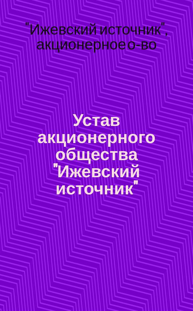 Устав акционерного общества "Ижевский источник" : Утв. 30 июля 1912 г. и 19 окт. 1915 г.