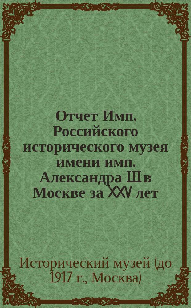 Отчет Имп. Российского исторического музея имени имп. Александра III в Москве [за XXV лет]. 1883-1908 годы