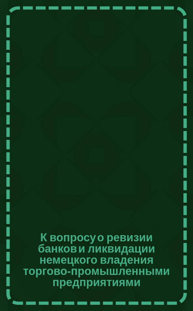 К вопросу о ревизии банков и ликвидации немецкого владения торгово-промышленными предприятиями