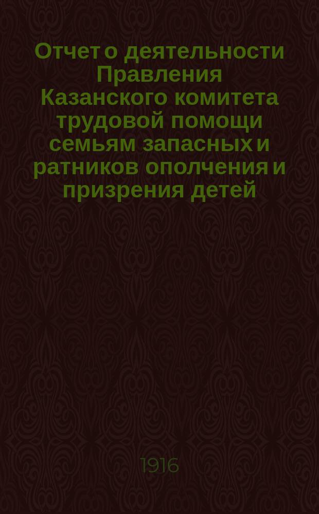Отчет о деятельности Правления Казанского комитета трудовой помощи семьям запасных и ратников ополчения и призрения детей, состоящего под августейшим покровительством ее императорского величества государыни императрицы Александры Феодоровны... ... за 1915 год
