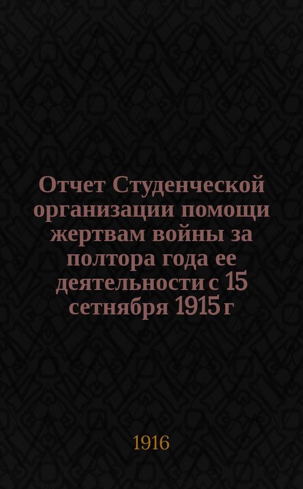 Отчет Студенческой организации помощи жертвам войны за полтора года ее деятельности с 15 сетнября 1915 г. по 15 марта 1916 г.