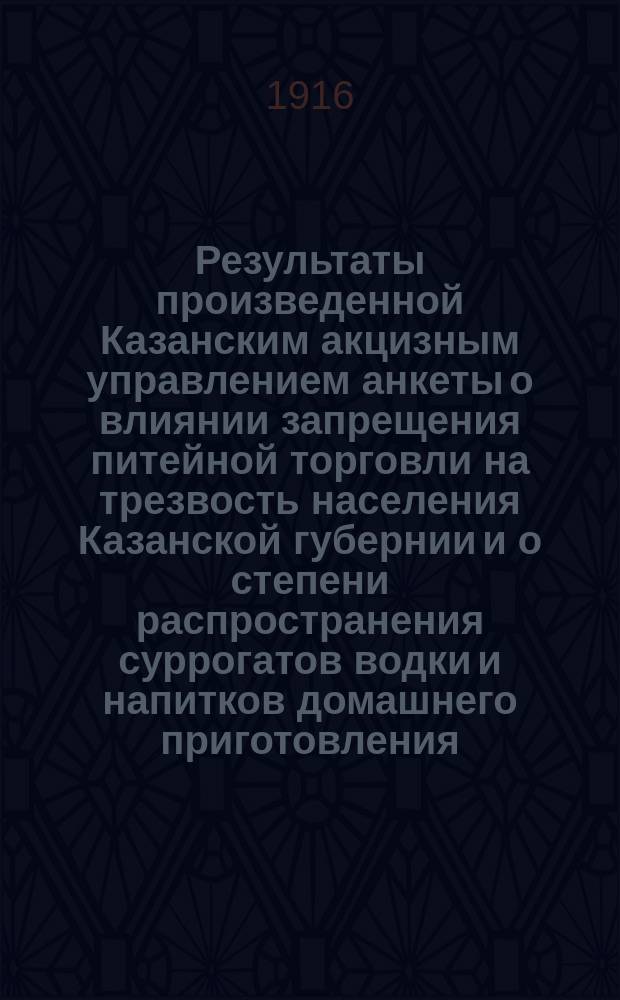 Результаты произведенной Казанским акцизным управлением анкеты о влиянии запрещения питейной торговли на трезвость населения Казанской губернии и о степени распространения суррогатов водки и напитков домашнего приготовления