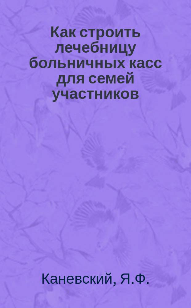 Как строить лечебницу больничных касс для семей участников : Сб. ст. Н.А. Вигдорчика, Я.Ф. Каневского, Н.П. Богданова и К.Б. Вербицкого : С прил. уставов, договоров, регистрац. форм и др. образцов