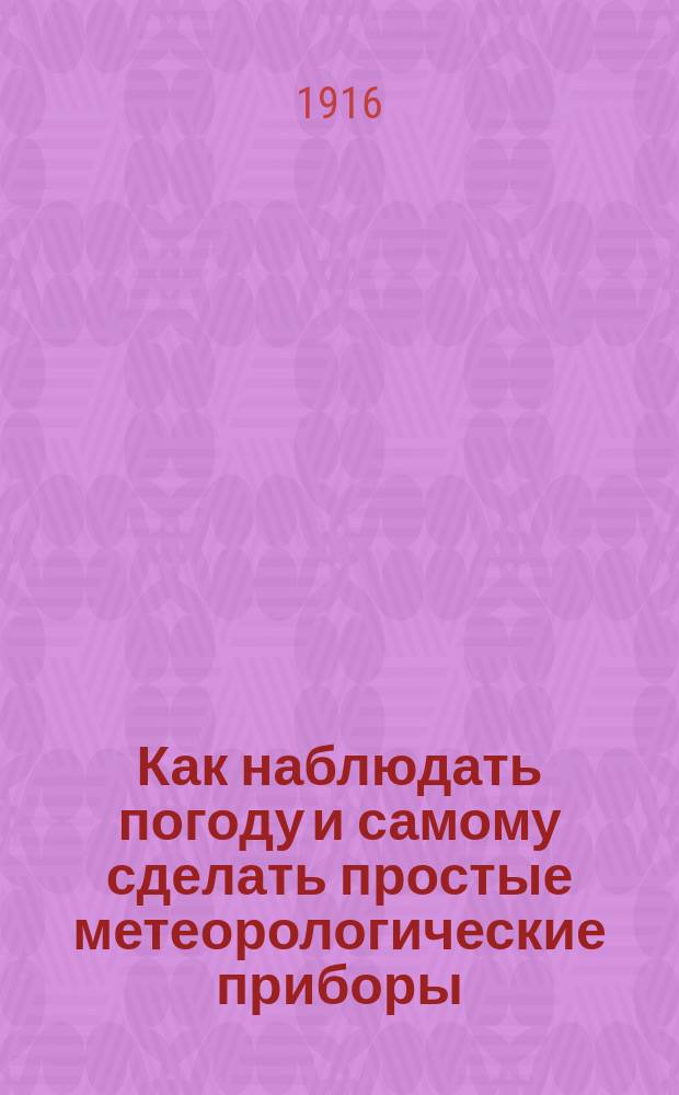 Как наблюдать погоду и самому сделать простые метеорологические приборы: барометр, гигроскоп, дождемер и флюгер [и др. материалы]