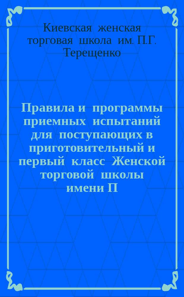 Правила и программы приемных испытаний для поступающих в приготовительный и первый класс Женской торговой школы имени П.Г. Терещенко в г. Киеве