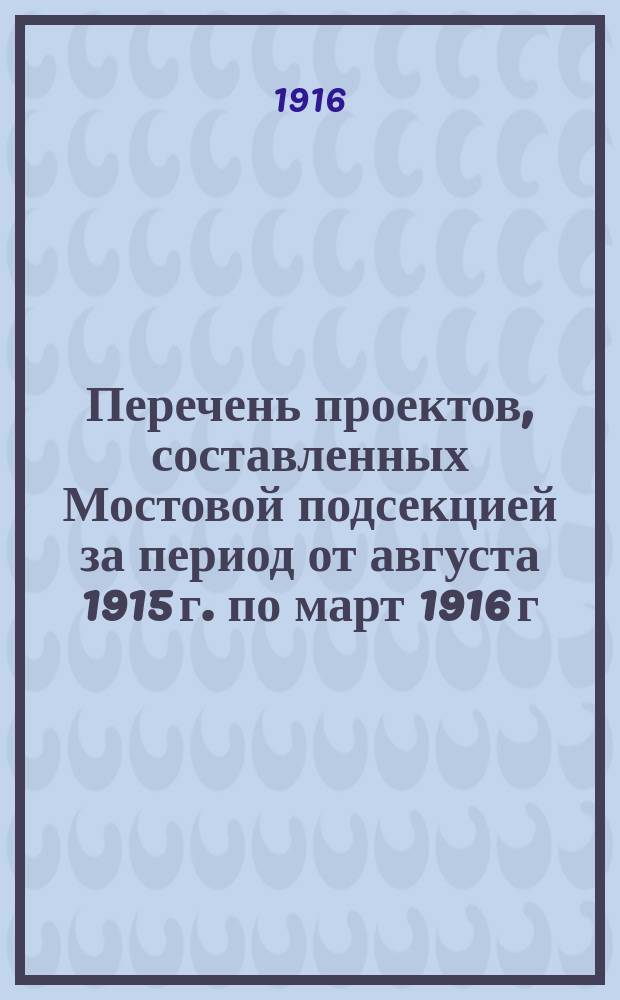 Перечень проектов, составленных Мостовой подсекцией за период от августа 1915 г. по март 1916 г.