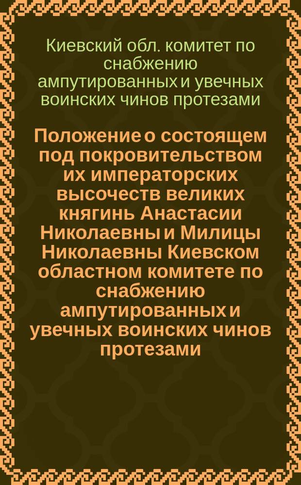 Положение о состоящем под покровительством их императорских высочеств великих княгинь Анастасии Николаевны и Милицы Николаевны Киевском областном комитете по снабжению ампутированных и увечных воинских чинов протезами : Утв. 27 апр. 1916 г.