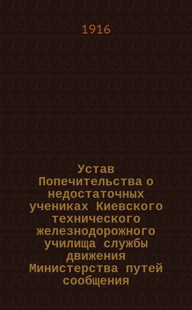 Устав Попечительства о недостаточных учениках Киевского технического железнодорожного училища службы движения Министерства путей сообщения : Утв. г. министром пут. сообщ. 18 дек. 1893 г