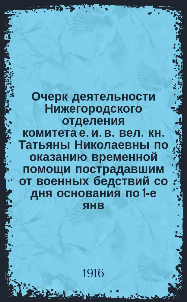 Очерк деятельности Нижегородского отделения комитета е. и. в. вел. кн. Татьяны Николаевны по оказанию временной помощи пострадавшим от военных бедствий со дня основания по 1-е янв. 1916 г. : Со дня основания по 1-е янв. 1916 г