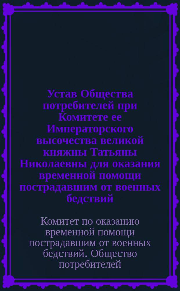 Устав Общества потребителей при Комитете ее Императорского высочества великой княжны Татьяны Николаевны для оказания временной помощи пострадавшим от военных бедствий : Утв. 23 авг. 1916 г.