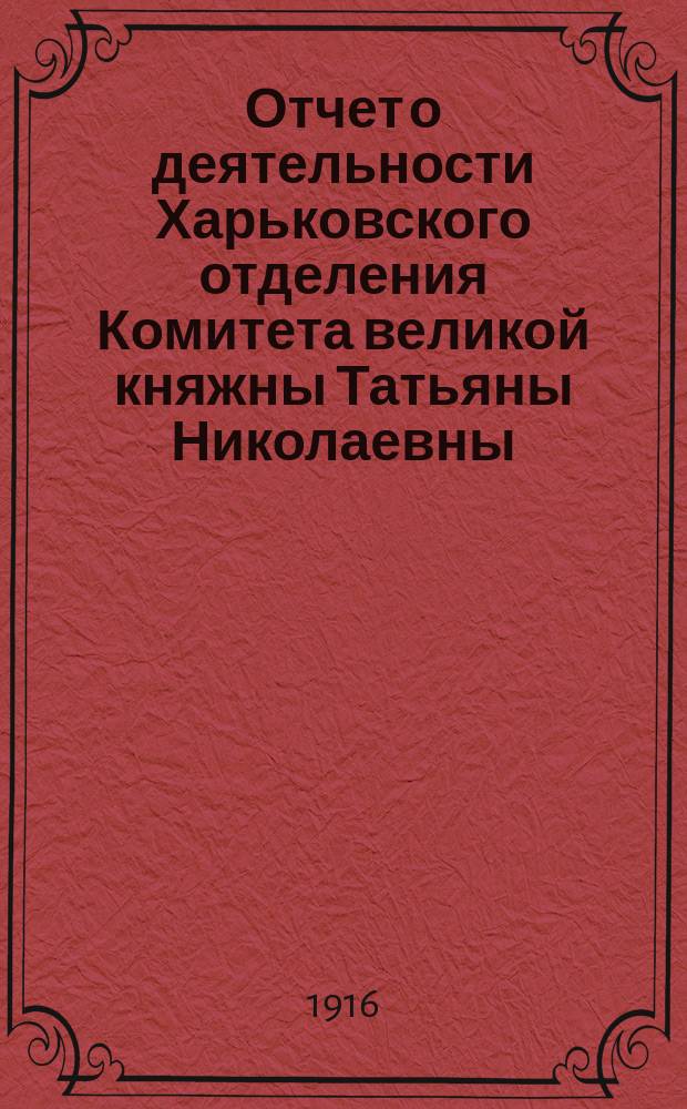 Отчет о деятельности Харьковского отделения Комитета великой княжны Татьяны Николаевны... ... за время со дня его открытия по 1-е января 1916 года