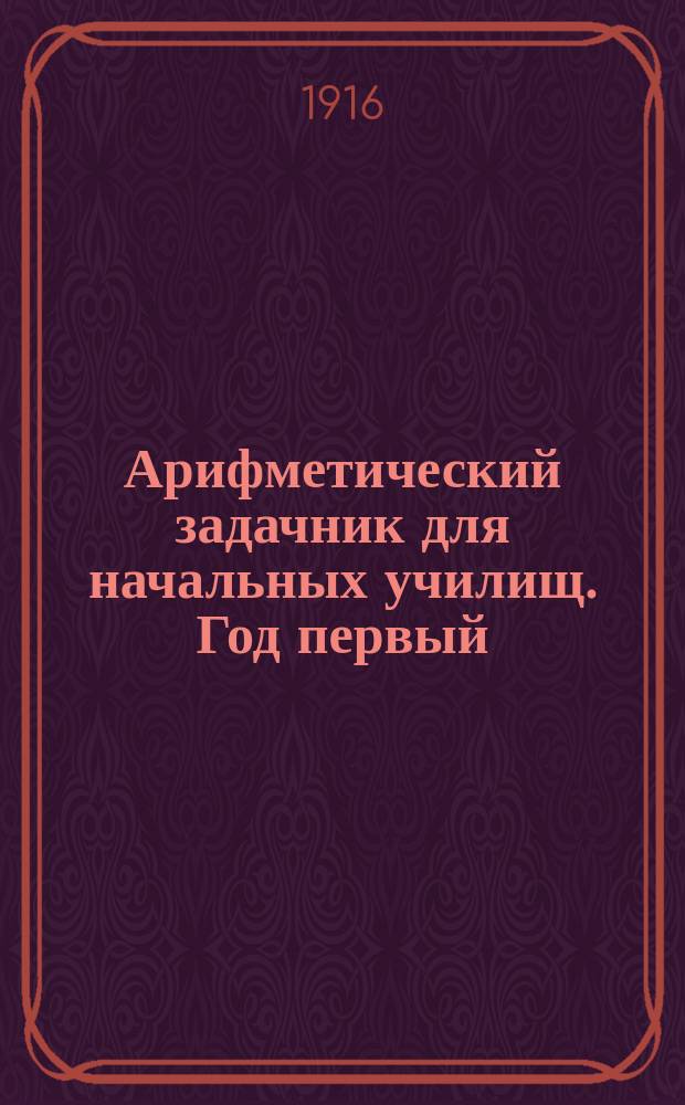 Арифметический задачник для начальных училищ. Год первый : Первый десяток ; Первые два десятка ; Круглые десятки до ста