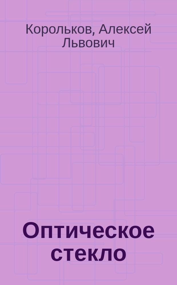 Оптическое стекло : (Лит. данные об изготовлении опт. стекла, собр. проф. А.Л. Корольковым) : С прил. табл. опт. стекол, сост. кн. А.Г. Гагариным