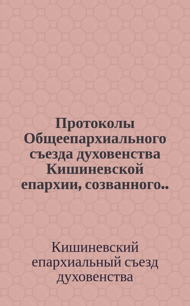 Протоколы Общеепархиального съезда духовенства Кишиневской епархии, созванного... Анастасием, епископом Кишиневским и Хотинским, по делам внутренней миссии и состоявшегося 10-11 марта 1916 г. в г. Кишиневе