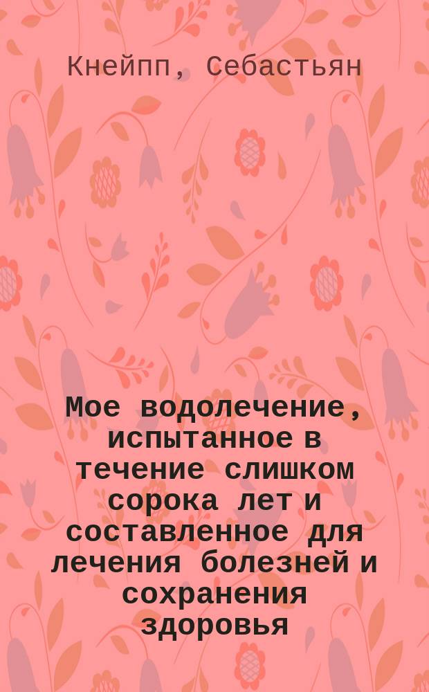 Мое водолечение, испытанное в течение слишком сорока лет и составленное для лечения болезней и сохранения здоровья : Пер. с 62 (послед.) знач. доп. изд