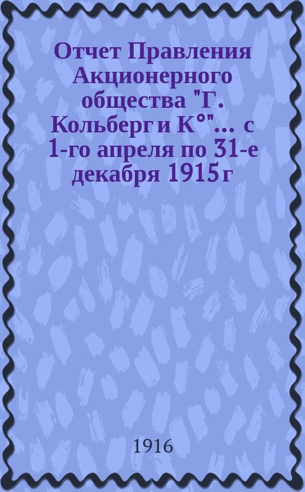 Отчет Правления Акционерного общества "Г. Кольберг и К°"... ... с 1-го апреля по 31-е декабря 1915 г.