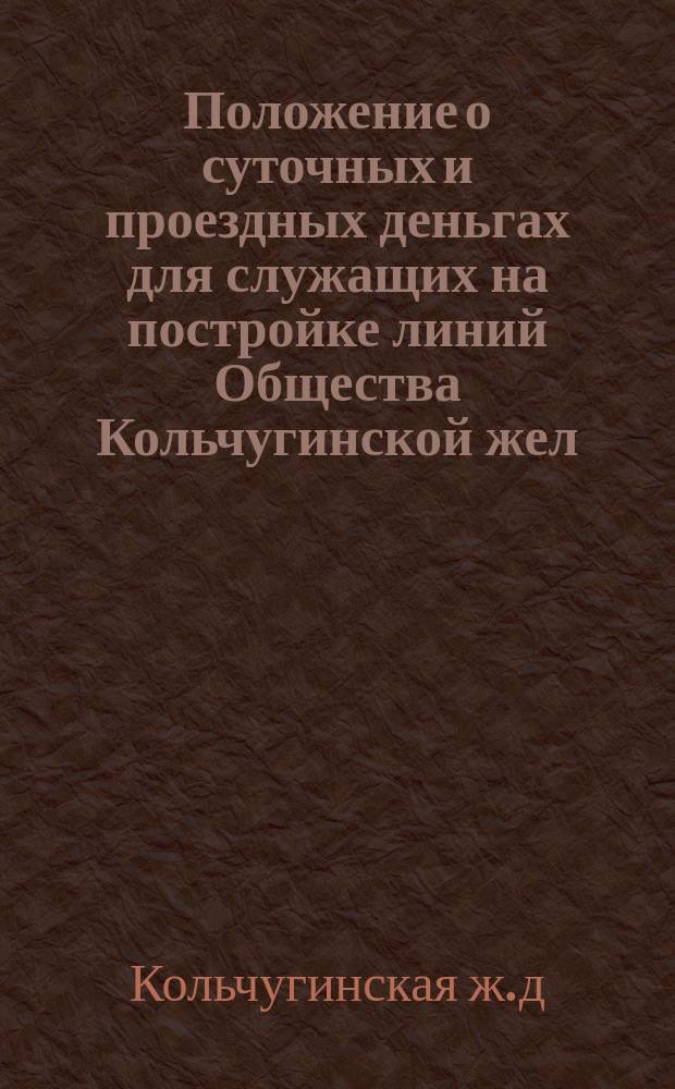 Положение о суточных и проездных деньгах для служащих на постройке линий Общества Кольчугинской жел. дороги : Утв. 14 окт. 1916 г.