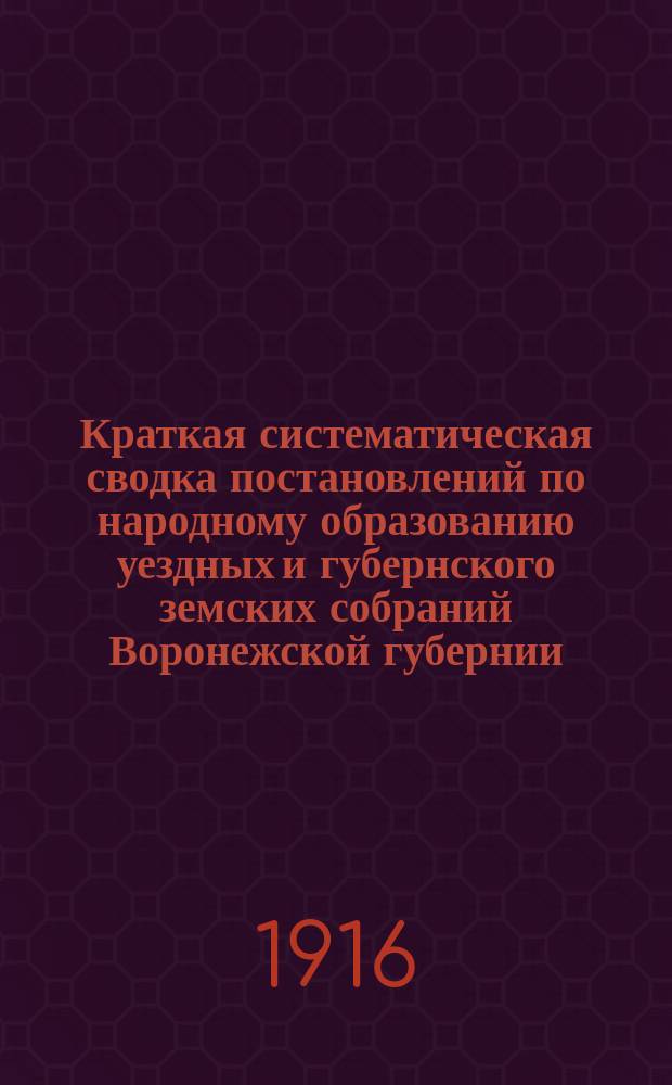 Краткая систематическая сводка постановлений по народному образованию уездных и губернского земских собраний Воронежской губернии : С прил. сводки смет. ассигнований по нар. образованию уезд. и губ. зем. собр. ... Вып. 1