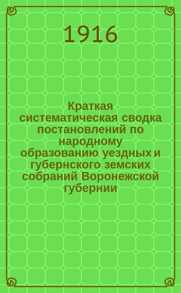Краткая систематическая сводка постановлений по народному образованию уездных и губернского земских собраний Воронежской губернии : С прил. сводки смет. ассигнований по нар. образованию уезд. и губ. зем. собр. ... Вып. 1. Вып. 1 : ... очередных сессий 1915 года