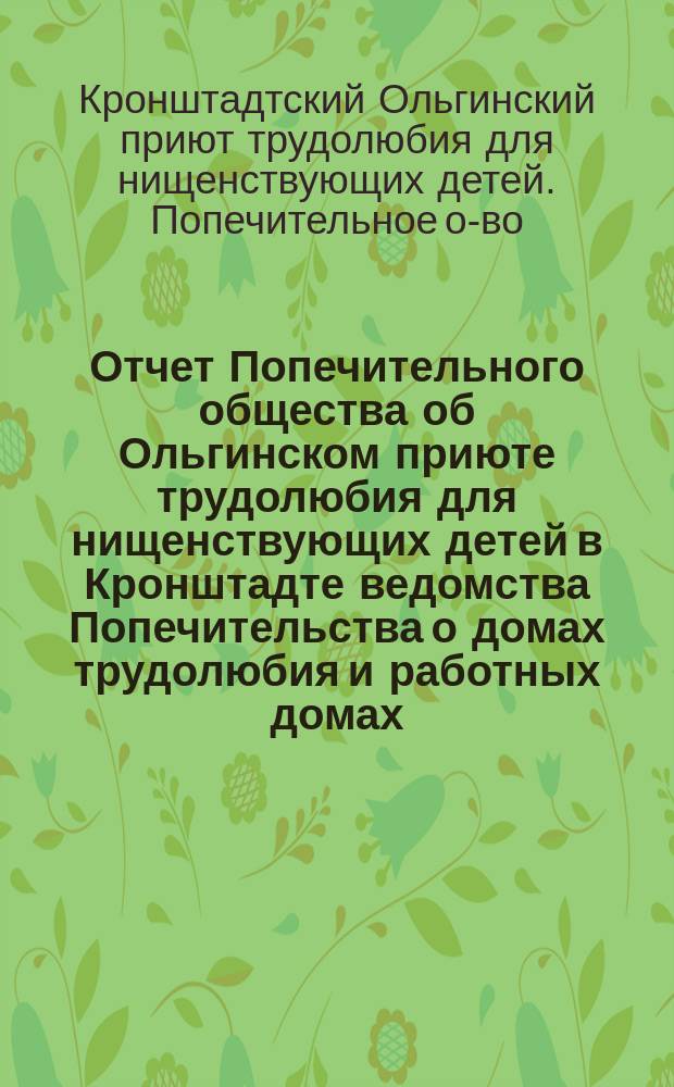 Отчет Попечительного общества об Ольгинском приюте трудолюбия для нищенствующих детей в Кронштадте ведомства Попечительства о домах трудолюбия и работных домах...
