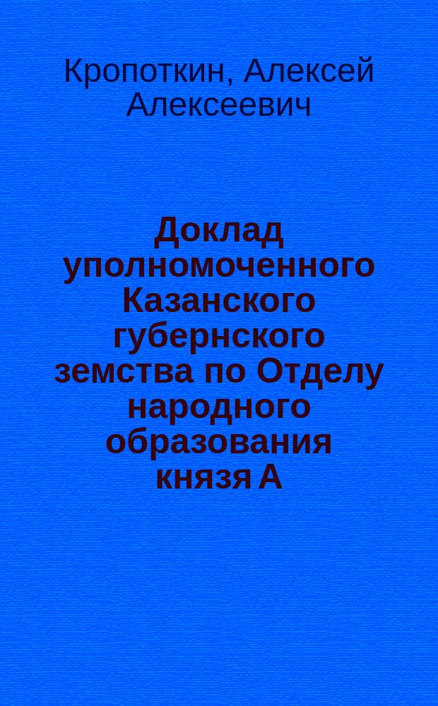 Доклад уполномоченного Казанского губернского земства по Отделу народного образования князя А.А. Кропоткина, по исполнению постановлений 51-го Очередного губернского земского собрания : Устройство курсов для учащих и об-ние учащих, как одна из мер укрепить рус. дело