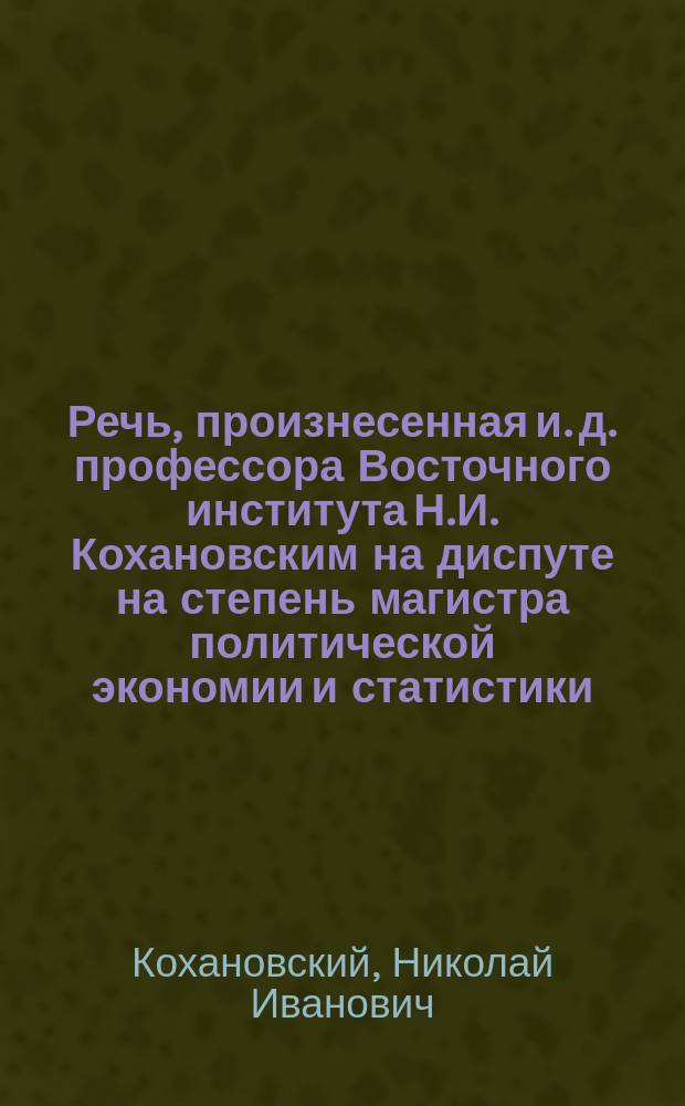 Речь, произнесенная и. д. профессора Восточного института Н.И. Кохановским на диспуте на степень магистра политической экономии и статистики, в публичном заседании Юридического факультета Императорского Томского университета 15 мая 1916 года