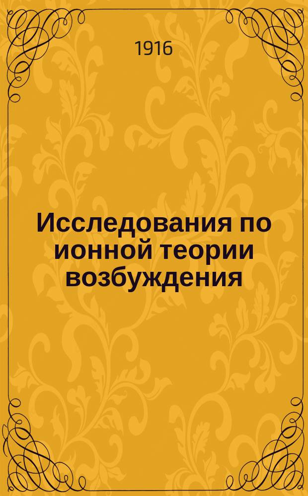... Исследования по ионной теории возбуждения : Ч. 1-. Ч. 1 : Теория и законы раздражений мышц, нервов и концевых аппаратов органов чувств