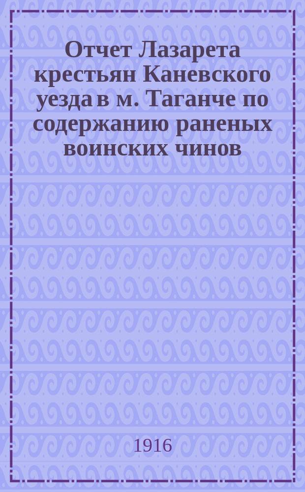 Отчет Лазарета крестьян Каневского уезда в м. Таганче по содержанию раненых воинских чинов... за время с 27-го декабря 1914 г. по 1 января 1916 г. (за 1 год и 4 дня)