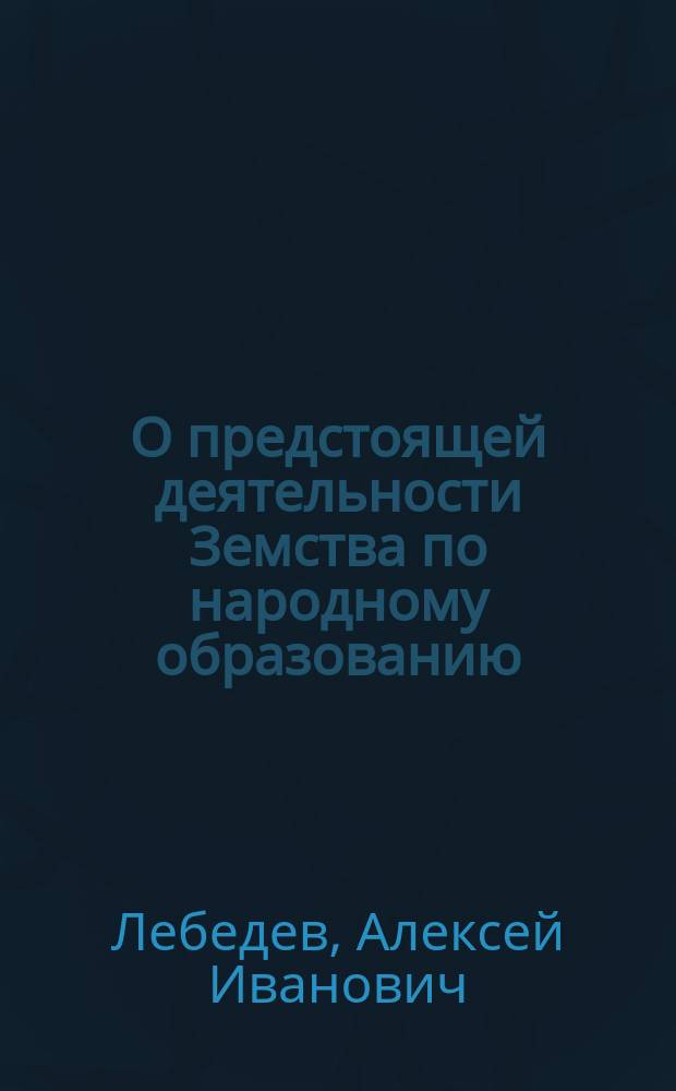О предстоящей деятельности Земства по народному образованию : Докл. зав. Отд. нар. образования Губ. зем. упр. А.И. Лебедева в Постоян. комис. по нар. образованию Астрахан. губ. земства