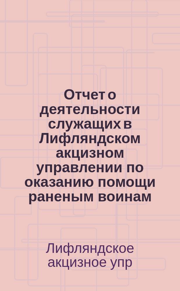 Отчет о деятельности служащих в Лифляндском акцизном управлении по оказанию помощи раненым воинам, а также по снабжению призванных в действующую армию сослуживцев необходимыми предметами за время с 1-го августа 1914 года по 1-е марта 1916 года