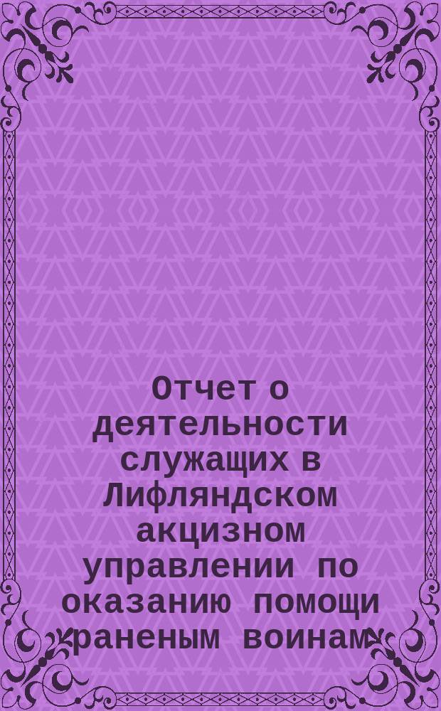 Отчет о деятельности служащих в Лифляндском акцизном управлении по оказанию помощи раненым воинам, а также по снабжению призванных в действующую армию сослуживцев необходимыми предметами за время с 1-го августа 1914 года по 1-е марта 1916 года. ... за время c 1-го августа 1914 года по 1-е марта 1916 года