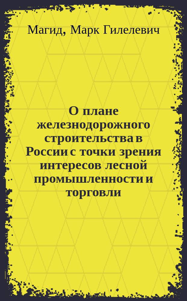 О плане железнодорожного строительства в России с точки зрения интересов лесной промышленности и торговли : К вопр. № 6 прогр. 2 Всерос. съезда представителей лесной пром-сти и торговли