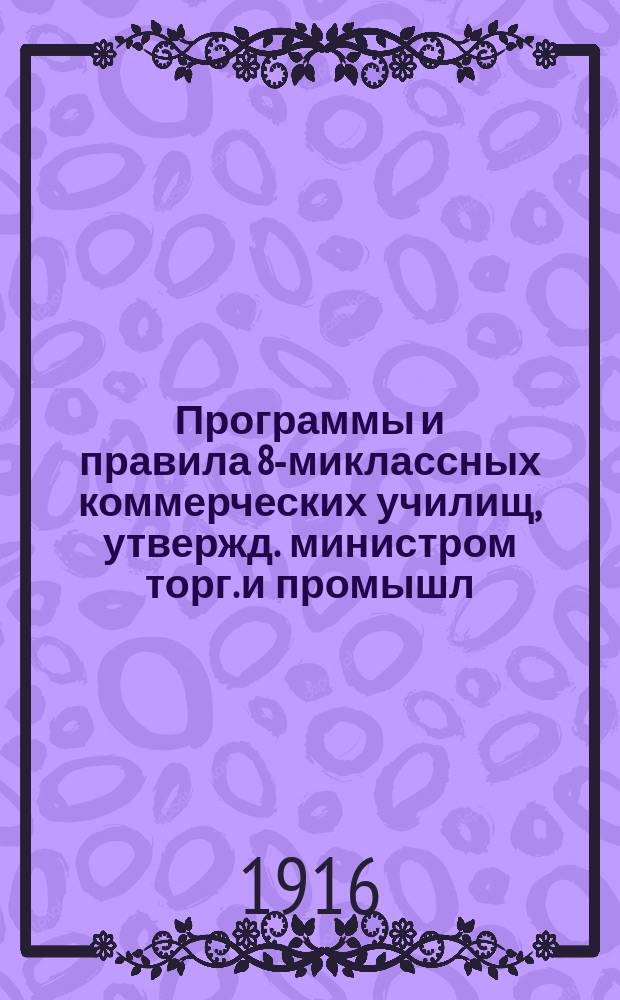 Программы и правила 8-миклассных коммерческих училищ, утвержд. министром торг. и промышл. 17 мая 1914 г. : С прил. общ. объясн. записки к прогр. и правил об окончат. испытаниях для постор. лиц в обществ. коммерч. уч-ще!
