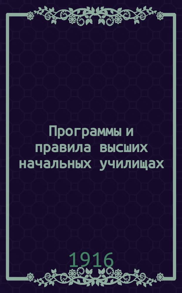 Программы и правила высших начальных училищах : С прил. закона и положения о высш. нач. уч-щах 25 июня 1912 г. и прогр. и правил доя испытания на звание учителя и учительницы высш. нач. уч-ща