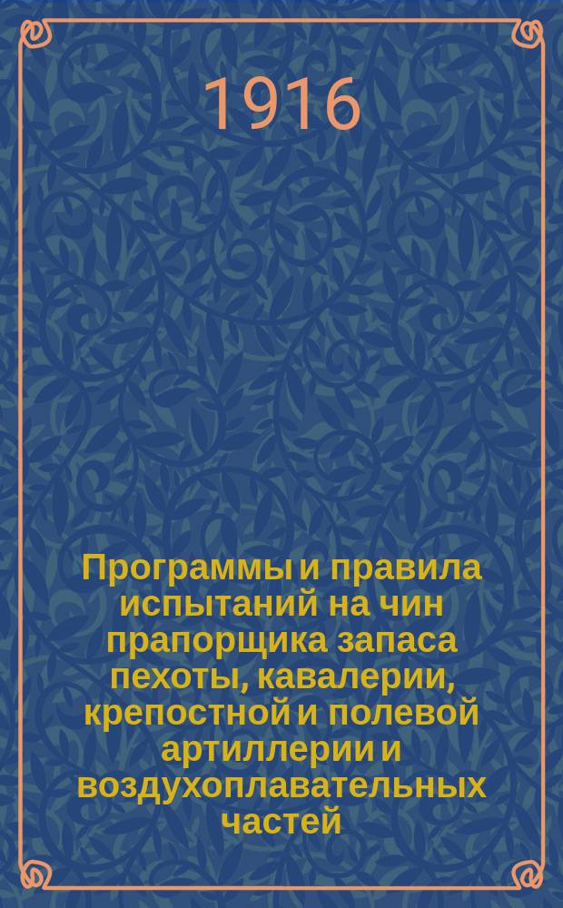 Программы и правила испытаний на чин прапорщика запаса пехоты, кавалерии, крепостной и полевой артиллерии и воздухоплавательных частей, а также правила для поступления в школы прапорщиков : С прил. узаконений и распоряжений о прапорщиках сухопут. войск и флота : (Согласно с новейшими уставами, наставлениями и приказами, объявл. по воен. вед. по 15 нояб. 1915 г.)