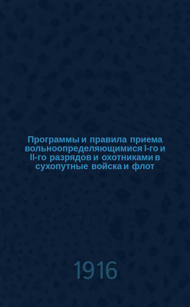 Программы и правила приема вольноопределяющимися I-го и II-го разрядов и охотниками в сухопутные войска и флот : С позднейшими узаконениями и разъясн. и прил. правил о пр-ве нижних чинов в клас. чин, о производстве в 1 офицер. чин действит. службы и положения о службе вольноопределяющихся, жеребьевых и охотников 1 разряда по образованию и прапорщиков