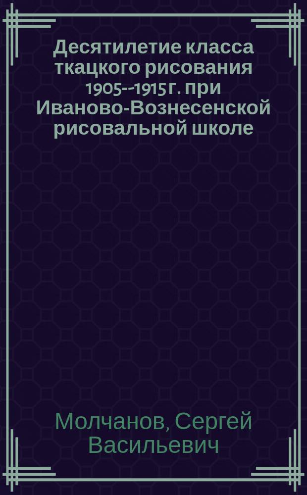 Десятилетие класса ткацкого рисования 1905-X- 1915 г. при Иваново-Вознесенской рисовальной школе : Очерк-докл. С.В. Молчанова, преп. ткац. рисования