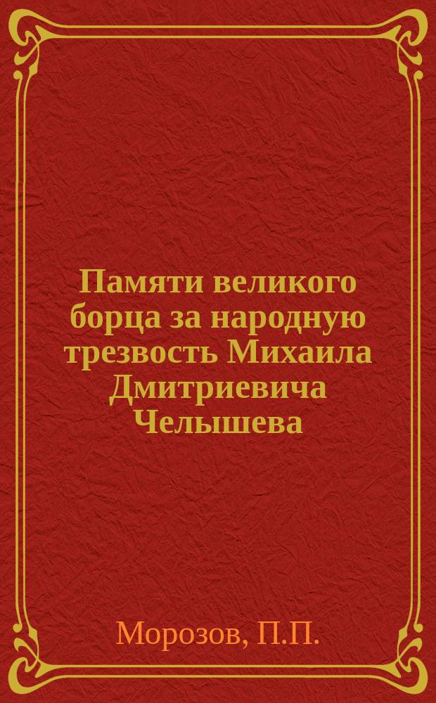 Памяти великого борца за народную трезвость Михаила Дмитриевича Челышева : Докл., предлож. вниманию 3 уезд. пастырско-мирян. трезв. собр. чл. Совета братства, свящ. П.П. Морозовым