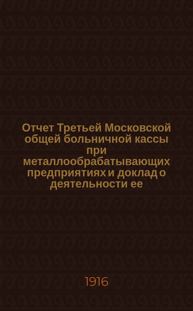 Отчет Третьей Московской общей больничной кассы при металлообрабатывающих предприятиях и доклад о деятельности ее... ... за время с 1 января по 31 декабря 1915 года