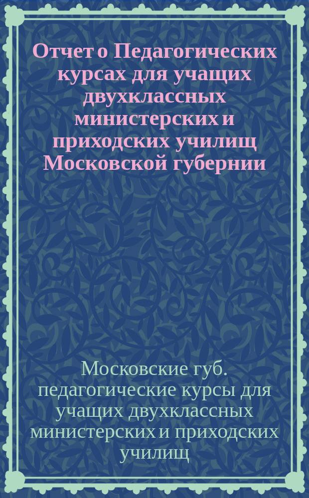 Отчет о Педагогических курсах для учащих двухклассных министерских и приходских училищ Московской губернии, организованных летом 1915 года в Москве