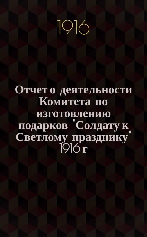 Отчет о деятельности Комитета по изготовлению подарков "Солдату к Светлому празднику" 1916 г.