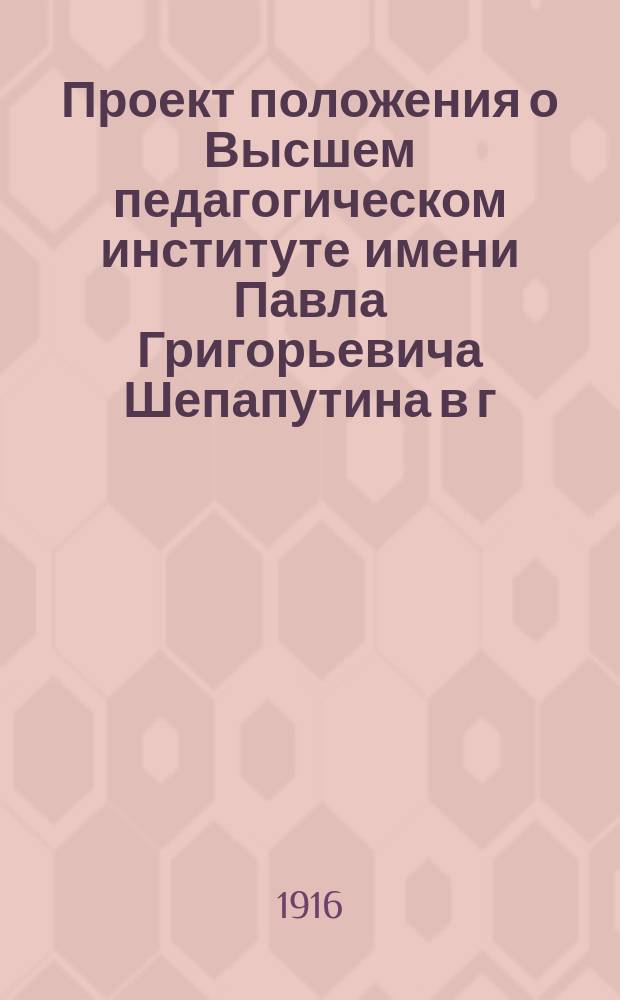 Проект положения о Высшем педагогическом институте имени Павла Григорьевича Шепапутина в г. Москве, с приложением проекта объяснительной записки