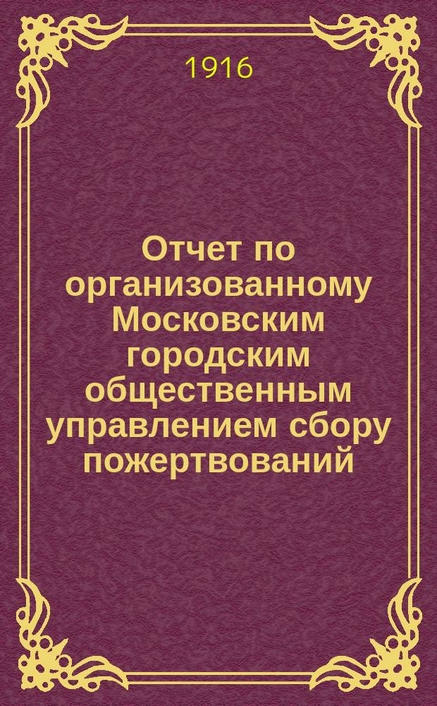 Отчет по организованному Московским городским общественным управлением сбору пожертвований, производившемуся 6-7 марта 1916 года на подарки "Солдату к светлому празднику"