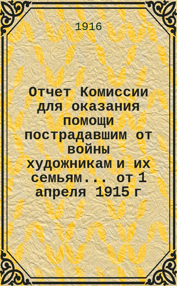 Отчет Комиссии для оказания помощи пострадавшим от войны художникам и их семьям... от 1 апреля 1915 г. по 1 апреля 1916 г.