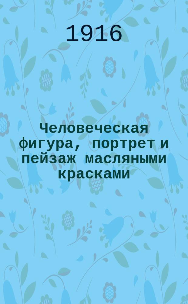 Человеческая фигура, портрет и пейзаж масляными красками : Крат. практ. руководство для любителей и учащихся живописи
