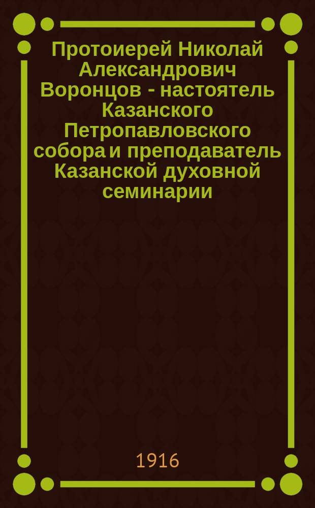 Протоиерей Николай Александрович Воронцов - настоятель Казанского Петропавловского собора и преподаватель Казанской духовной семинарии : (Ум. 10 февр. 1916 г.) : Биогр. очерк с прил. речей, статей, телеграмм, телефонограмм, писем и стихотворений, посвящ. памяти о. Николая